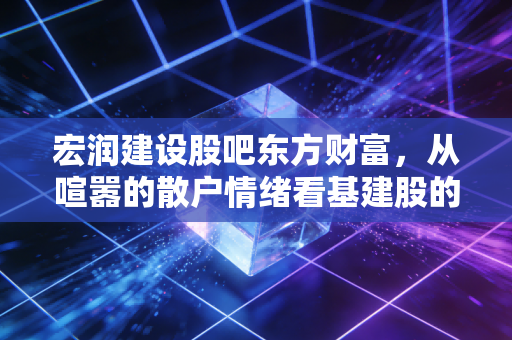 宏润建设股吧东方财富，从喧嚣的散户情绪看基建股的中年危机与突围