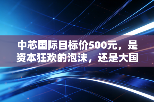 中芯国际目标价500元，是资本狂欢的泡沫，还是大国重器的必经之路？