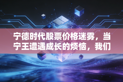 宁德时代股票价格迷雾，当宁王遭遇成长的烦恼，我们该如何抉择？