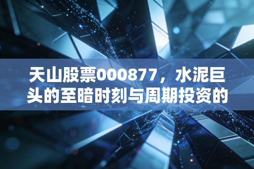天山股票000877,水泥巨头的至暗时刻与周期投资的残酷真相