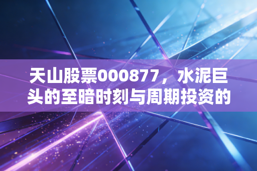 天山股票000877，水泥巨头的至暗时刻与周期投资的残酷真相
