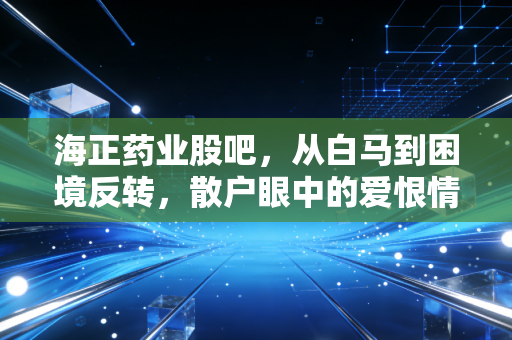 海正药业股吧,从白马到困境反转,散户眼中的爱恨情仇与未来博弈