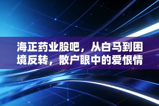 海正药业股吧，从白马到困境反转，散户眼中的爱恨情仇与未来博弈