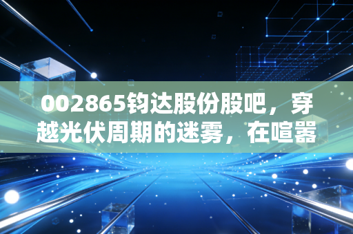 002865钧达股份股吧,穿越光伏周期的迷雾,在喧嚣中寻找理性的锚点