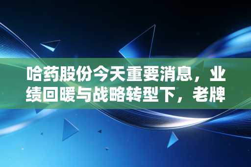 哈药股份今天重要消息,业绩回暖与战略转型下,老牌国民药企能否重现辉煌?