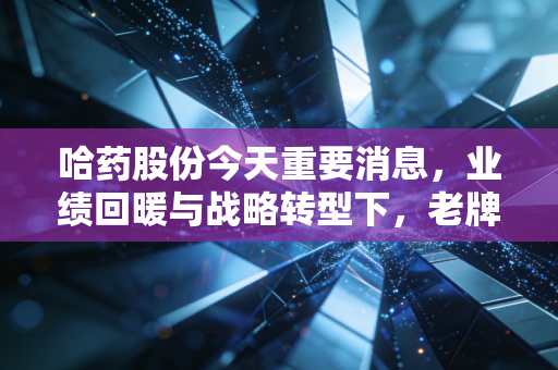哈药股份今天重要消息,业绩回暖与战略转型下,老牌国民药企能否重现辉煌?