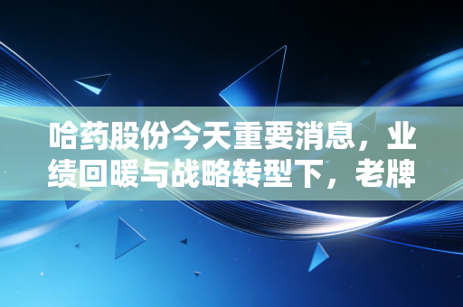 哈药股份今天重要消息，业绩回暖与战略转型下，老牌国民药企能否重现辉煌？