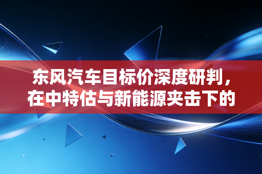 东风汽车目标价深度研判,在中特估与新能源夹击下的估值重塑