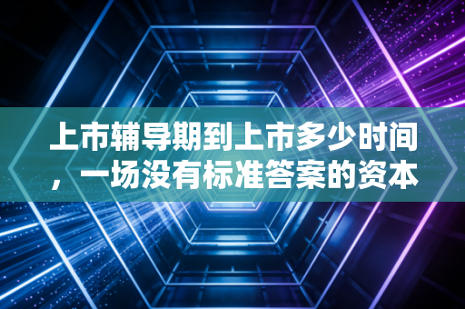 上市辅导期到上市多少时间,一场没有标准答案的资本马拉松