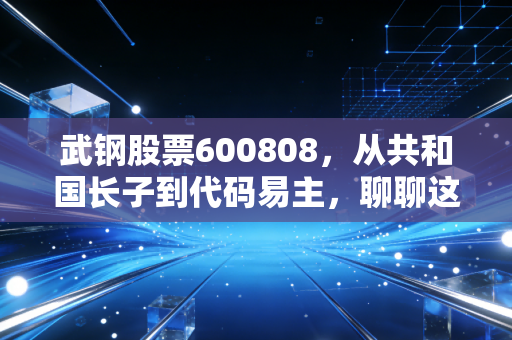 武钢股票600808,从共和国长子到代码易主,聊聊这只股票背后的时代眼泪与投资启示