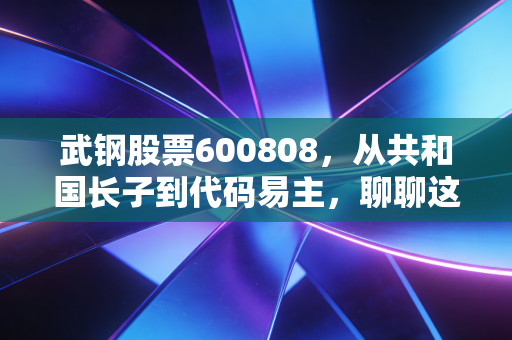 武钢股票600808,从共和国长子到代码易主,聊聊这只股票背后的时代眼泪与投资启示