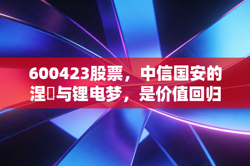 600423股票,中信国安的涅槃与锂电梦,是价值回归还是投机狂欢?