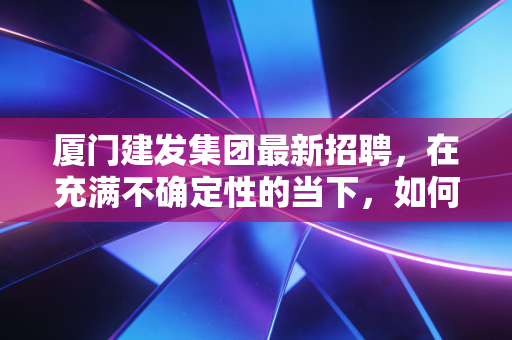 厦门建发集团最新招聘,在充满不确定性的当下,如何拿到这张通往福建国企王座的入场券?