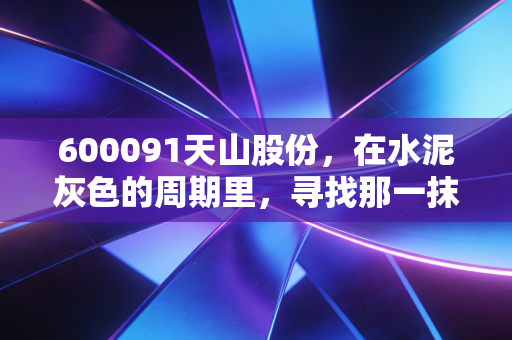 600091天山股份，在水泥灰色的周期里，寻找那一抹确定性的白