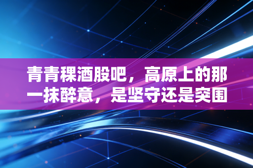 青青稞酒股吧，高原上的那一抹醉意，是坚守还是突围？