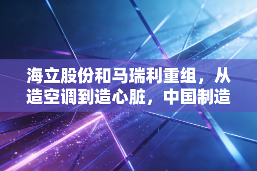 海立股份和马瑞利重组,从造空调到造心脏,中国制造出海的破局之路