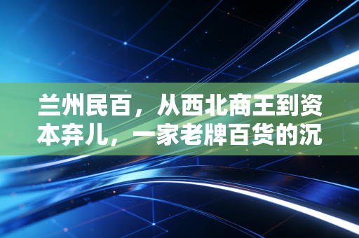 兰州民百,从西北商王到资本弃儿,一家老牌百货的沉浮启示录