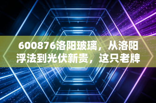 600876洛阳玻璃,从洛阳浮法到光伏新贵,这只老牌国企的翻身仗能赢吗?