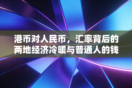 港币对人民币，汇率背后的两地经济冷暖与普通人的钱袋子
