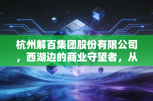 杭州解百集团股份有限公司,西湖边的商业守望者,从老百货到新零售的突围之路