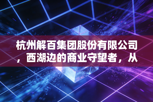 杭州解百集团股份有限公司,西湖边的商业守望者,从老百货到新零售的突围之路