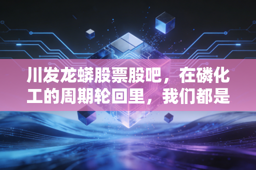 川发龙蟒股票股吧,在磷化工的周期轮回里,我们都是寻找锂想的赌徒