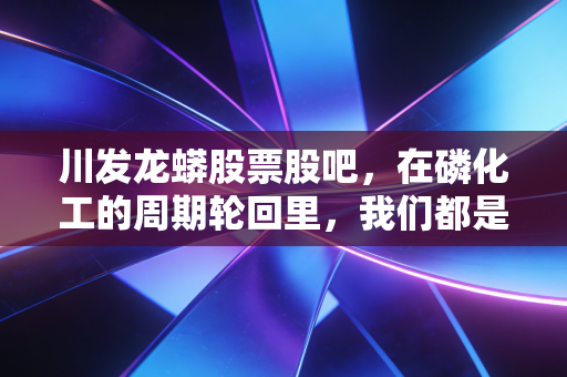 川发龙蟒股票股吧,在磷化工的周期轮回里,我们都是寻找锂想的赌徒