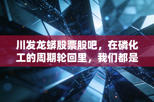 川发龙蟒股票股吧，在磷化工的周期轮回里，我们都是寻找锂想的赌徒