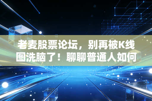 老麦股票论坛，别再被K线图洗脑了！聊聊普通人如何在股市里活下来（附真实避坑指南）