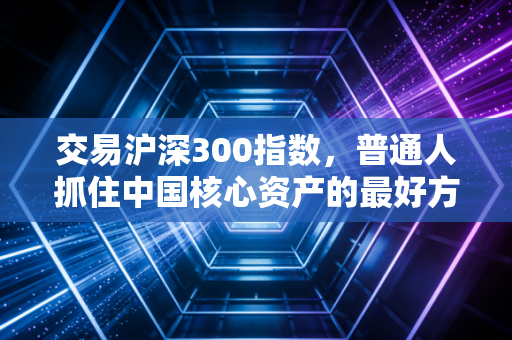 交易沪深300指数，普通人抓住中国核心资产的最好方式