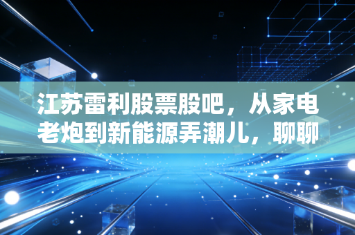 江苏雷利股票股吧,从家电老炮到新能源弄潮儿,聊聊这只隐形冠军背后的焦虑与希望
