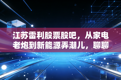 江苏雷利股票股吧,从家电老炮到新能源弄潮儿,聊聊这只隐形冠军背后的焦虑与希望