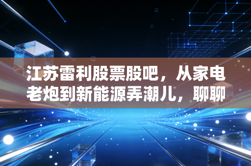 江苏雷利股票股吧，从家电老炮到新能源弄潮儿，聊聊这只隐形冠军背后的焦虑与希望