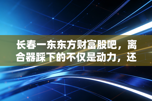 长春一东东方财富股吧,离合器踩下的不仅是动力,还有散户那颗悬着的心