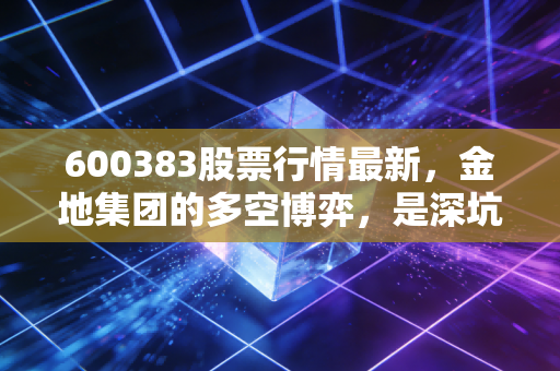 600383股票行情最新,金地集团的多空博弈,是深坑还是黄金底?