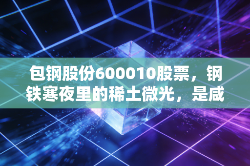 包钢股份600010股票,钢铁寒夜里的稀土微光,是咸鱼翻身还是温水煮青蛙?