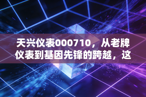 天兴仪表000710,从老牌仪表到基因先锋的跨越,这是一场关于价值重生的投资启示录