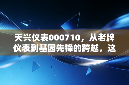 天兴仪表000710，从老牌仪表到基因先锋的跨越，这是一场关于价值重生的投资启示录