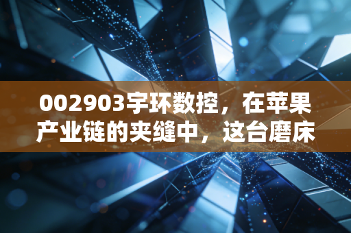 002903宇环数控，在苹果产业链的夹缝中，这台磨床之王还能跑多远？