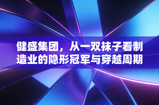 健盛集团,从一双袜子看制造业的隐形冠军与穿越周期的韧性