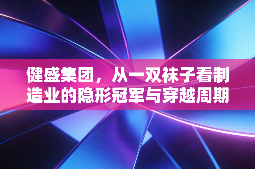 健盛集团,从一双袜子看制造业的隐形冠军与穿越周期的韧性