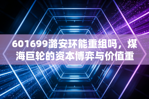 601699潞安环能重组吗，煤海巨轮的资本博弈与价值重估