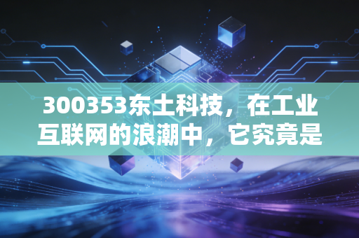 300353东土科技，在工业互联网的浪潮中，它究竟是潜伏的巨龙还是寂寞的苦行僧？