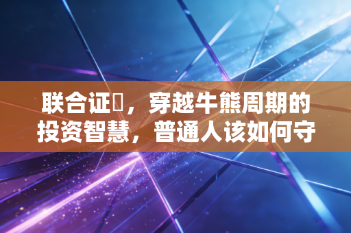 联合证劵,穿越牛熊周期的投资智慧,普通人该如何守住钱袋子?