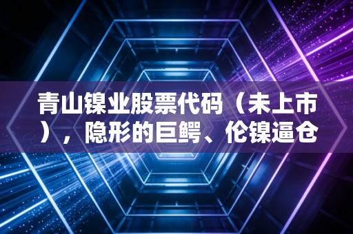 青山镍业股票代码(未上市),隐形的巨鳄、伦镍逼仓与中国制造的终极博弈