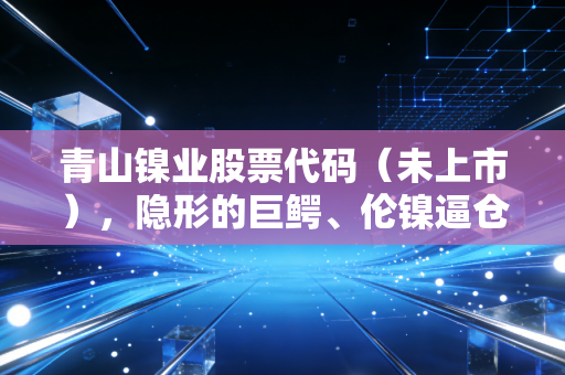 青山镍业股票代码(未上市),隐形的巨鳄、伦镍逼仓与中国制造的终极博弈
