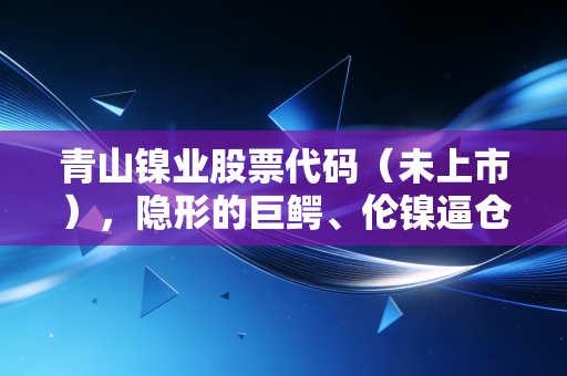 青山镍业股票代码（未上市），隐形的巨鳄、伦镍逼仓与中国制造的终极博弈