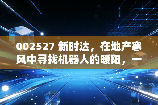 002527 新时达,在地产寒风中寻找机器人的暖阳,一场关于重生的硬仗