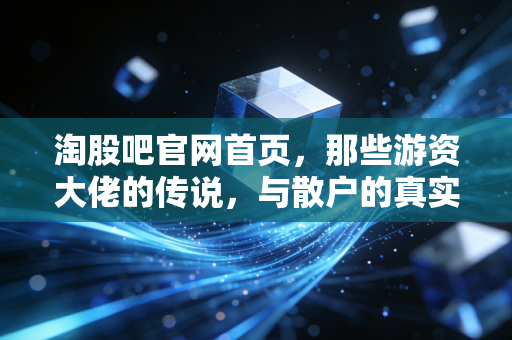 淘股吧官网首页,那些游资大佬的传说,与散户的真实战场