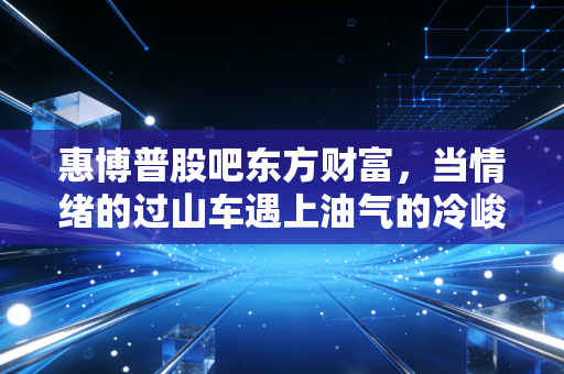 惠博普股吧东方财富,当情绪的过山车遇上油气的冷峻现实